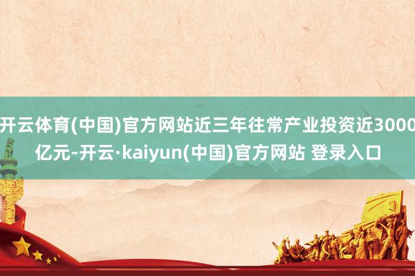 开云体育(中国)官方网站近三年往常产业投资近3000亿元-开云·kaiyun(中国)官方网站 登录入口