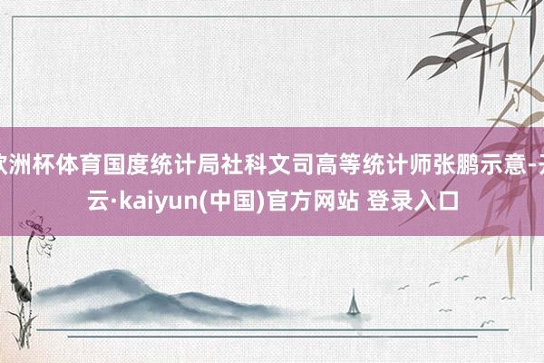 欧洲杯体育国度统计局社科文司高等统计师张鹏示意-开云·kaiyun(中国)官方网站 登录入口