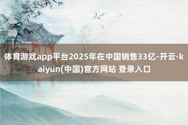 体育游戏app平台2025年在中国销售33亿-开云·kaiyun(中国)官方网站 登录入口