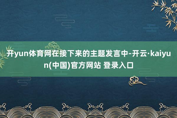 开yun体育网在接下来的主题发言中-开云·kaiyun(中国)官方网站 登录入口