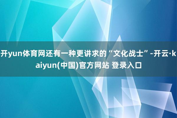 开yun体育网还有一种更讲求的“文化战士”-开云·kaiyun(中国)官方网站 登录入口