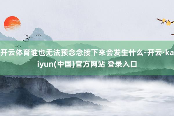 开云体育谁也无法预念念接下来会发生什么-开云·kaiyun(中国)官方网站 登录入口