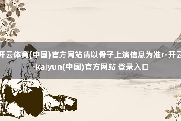 开云体育(中国)官方网站请以骨子上演信息为准r-开云·kaiyun(中国)官方网站 登录入口