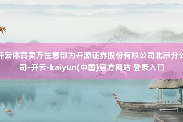 开云体育卖方生意部为开源证券股份有限公司北京分公司-开云·kaiyun(中国)官方网站 登录入口