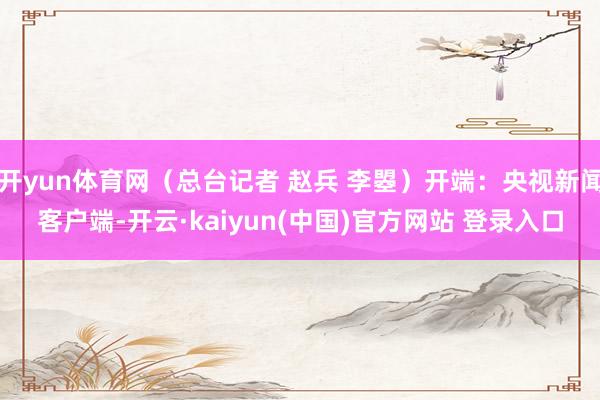 开yun体育网(总台记者 赵兵 李曌)开端:央视新闻客户端-开云·kaiyun(中国)官方网站 登录入口