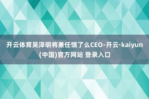 开云体育吴泽明将兼任饿了么CEO-开云·kaiyun(中国)官方网站 登录入口