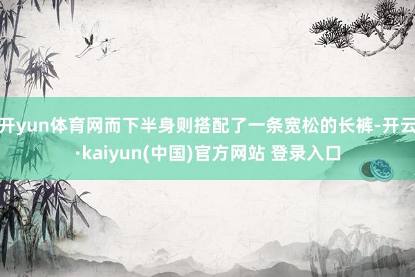 开yun体育网而下半身则搭配了一条宽松的长裤-开云·kaiyun(中国)官方网站 登录入口
