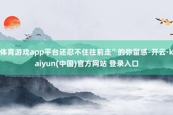 体育游戏app平台还忍不住往前走”的弥留感-开云·kaiyun(中国)官方网站 登录入口