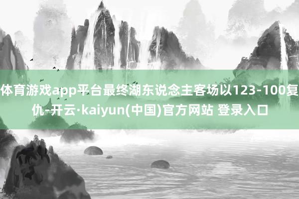 体育游戏app平台最终湖东说念主客场以123-100复仇-开云·kaiyun(中国)官方网站 登录入口