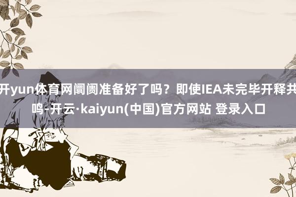 开yun体育网阛阓准备好了吗？即使IEA未完毕开释共鸣-开云·kaiyun(中国)官方网站 登录入口