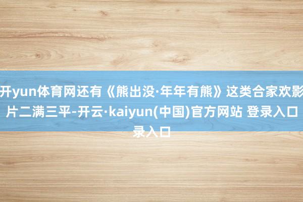 开yun体育网还有《熊出没·年年有熊》这类合家欢影片二满三平-开云·kaiyun(中国)官方网站 登录入口