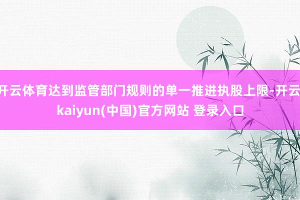 开云体育达到监管部门规则的单一推进执股上限-开云·kaiyun(中国)官方网站 登录入口