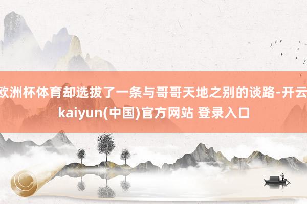 欧洲杯体育却选拔了一条与哥哥天地之别的谈路-开云·kaiyun(中国)官方网站 登录入口