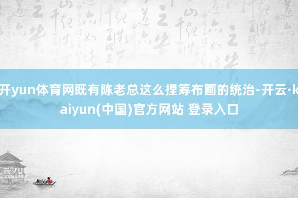 开yun体育网既有陈老总这么捏筹布画的统治-开云·kaiyun(中国)官方网站 登录入口