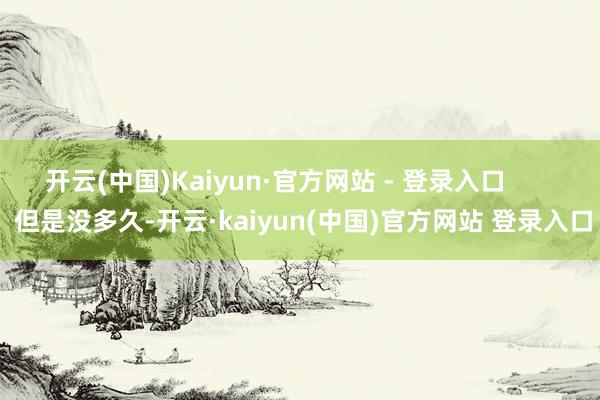 开云(中国)Kaiyun·官方网站 - 登录入口        但是没多久-开云·kaiyun(中国)官方网站 登录入口