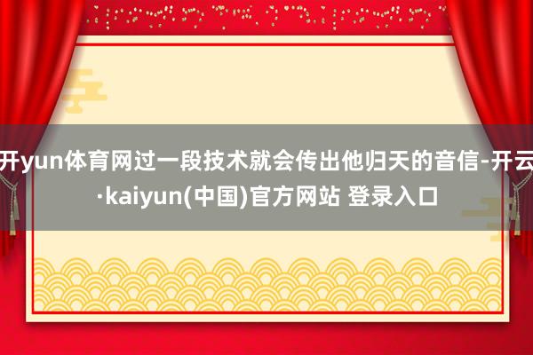 开yun体育网过一段技术就会传出他归天的音信-开云·kaiyun(中国)官方网站 登录入口