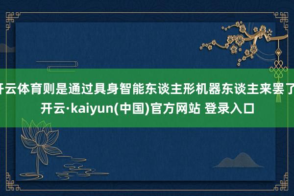 开云体育则是通过具身智能东谈主形机器东谈主来罢了-开云·kaiyun(中国)官方网站 登录入口