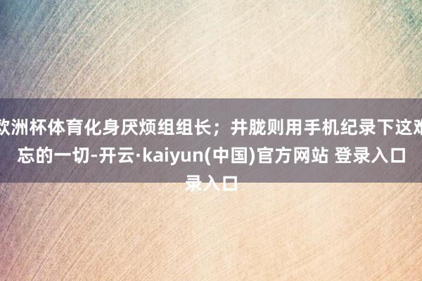 欧洲杯体育化身厌烦组组长；井胧则用手机纪录下这难忘的一切-开云·kaiyun(中国)官方网站 登录入口