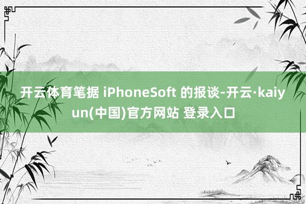 开云体育笔据 iPhoneSoft 的报谈-开云·kaiyun(中国)官方网站 登录入口