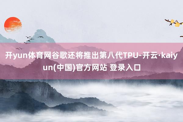 开yun体育网谷歌还将推出第八代TPU-开云·kaiyun(中国)官方网站 登录入口