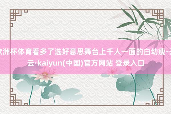 欧洲杯体育看多了选好意思舞台上千人一面的白幼瘦-开云·kaiyun(中国)官方网站 登录入口
