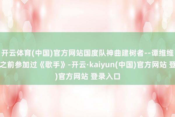 开云体育(中国)官方网站国度队神曲建树者--谭维维谭维维之前参加过《歌手》-开云·kaiyun(中国)官方网站 登录入口