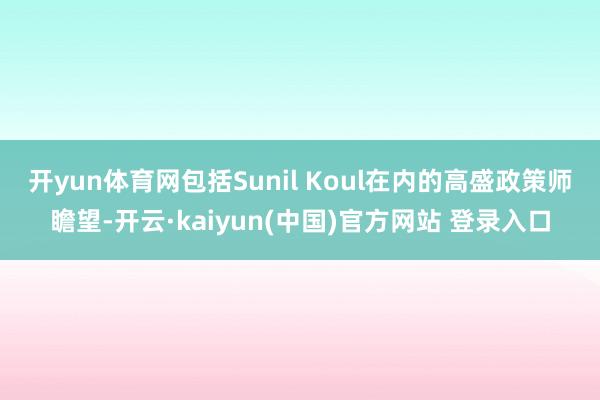 开yun体育网　　包括Sunil Koul在内的高盛政策师瞻望-开云·kaiyun(中国)官方网站 登录入口