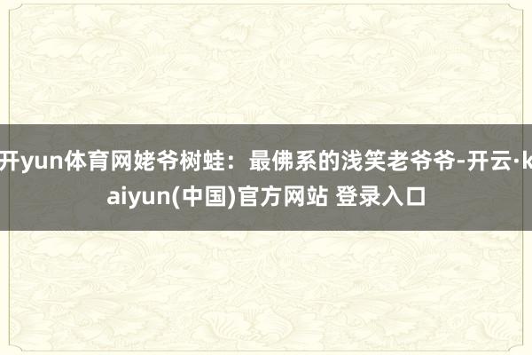 开yun体育网姥爷树蛙：最佛系的浅笑老爷爷-开云·kaiyun(中国)官方网站 登录入口