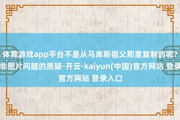 体育游戏app平台不是从马库斯祖父那里复制的呢？对于非图片问题的质疑-开云·kaiyun(中国)官方网站 登录入口