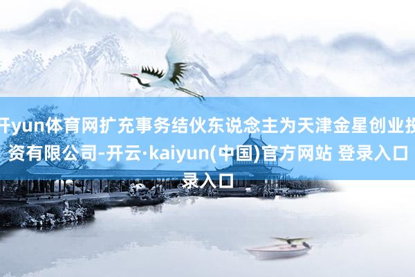 开yun体育网扩充事务结伙东说念主为天津金星创业投资有限公司-开云·kaiyun(中国)官方网站 登录入口