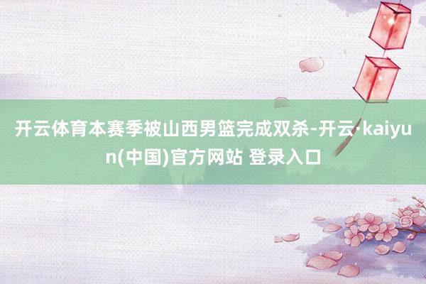 开云体育本赛季被山西男篮完成双杀-开云·kaiyun(中国)官方网站 登录入口