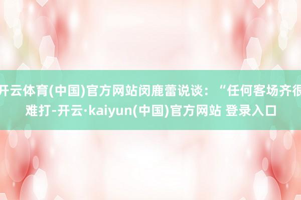 开云体育(中国)官方网站闵鹿蕾说谈：“任何客场齐很难打-开云·kaiyun(中国)官方网站 登录入口