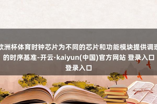 欧洲杯体育时钟芯片为不同的芯片和功能模块提供调理的时序基准-开云·kaiyun(中国)官方网站 登录入口