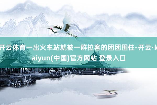 开云体育一出火车站就被一群拉客的团团围住-开云·kaiyun(中国)官方网站 登录入口