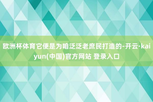欧洲杯体育它便是为咱泛泛老庶民打造的-开云·kaiyun(中国)官方网站 登录入口