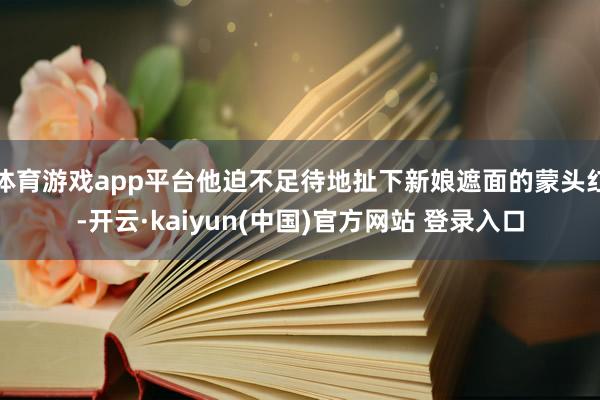 体育游戏app平台他迫不足待地扯下新娘遮面的蒙头红-开云·kaiyun(中国)官方网站 登录入口