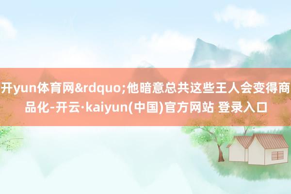 开yun体育网&rdquo;他暗意总共这些王人会变得商品化-开云·kaiyun(中国)官方网站 登录入口