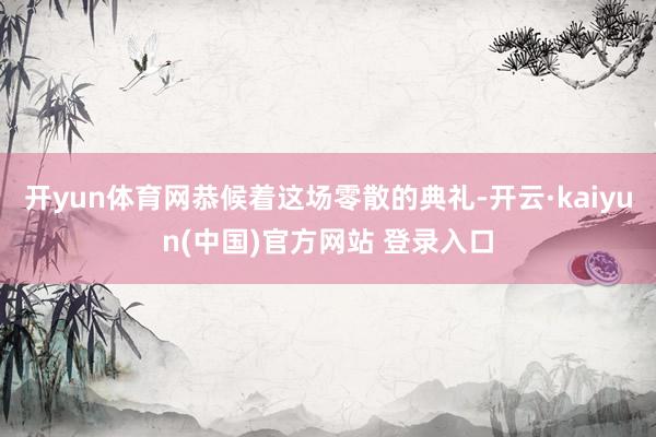 开yun体育网恭候着这场零散的典礼-开云·kaiyun(中国)官方网站 登录入口
