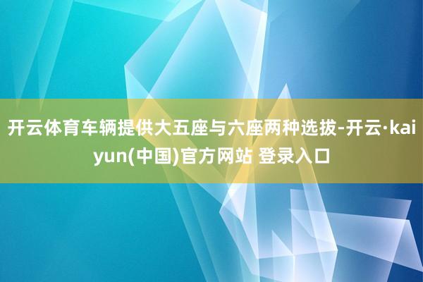 开云体育车辆提供大五座与六座两种选拔-开云·kaiyun(中国)官方网站 登录入口