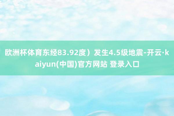 欧洲杯体育东经83.92度）发生4.5级地震-开云·kaiyun(中国)官方网站 登录入口