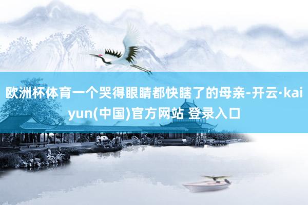 欧洲杯体育一个哭得眼睛都快瞎了的母亲-开云·kaiyun(中国)官方网站 登录入口
