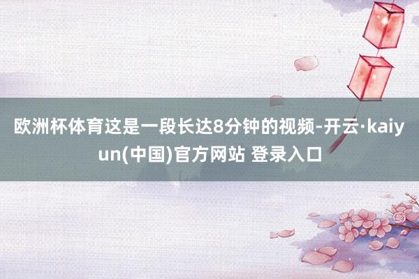 欧洲杯体育这是一段长达8分钟的视频-开云·kaiyun(中国)官方网站 登录入口