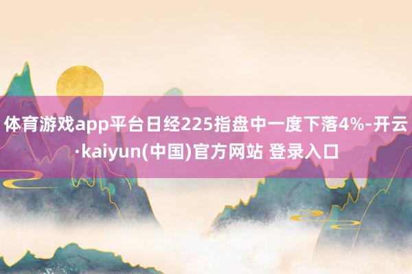 体育游戏app平台日经225指盘中一度下落4%-开云·kaiyun(中国)官方网站 登录入口