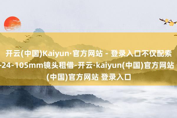 开云(中国)Kaiyun·官方网站 - 登录入口不仅配索尼A7IV+24-105mm镜头租借-开云·kaiyun(中国)官方网站 登录入口