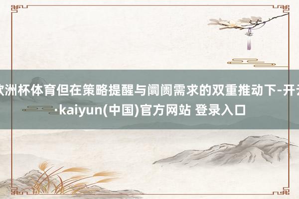 欧洲杯体育但在策略提醒与阛阓需求的双重推动下-开云·kaiyun(中国)官方网站 登录入口