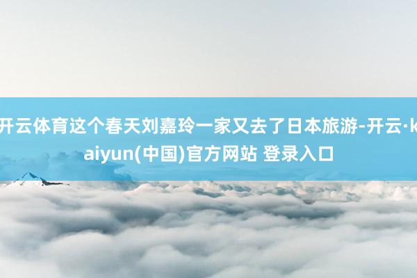 开云体育这个春天刘嘉玲一家又去了日本旅游-开云·kaiyun(中国)官方网站 登录入口