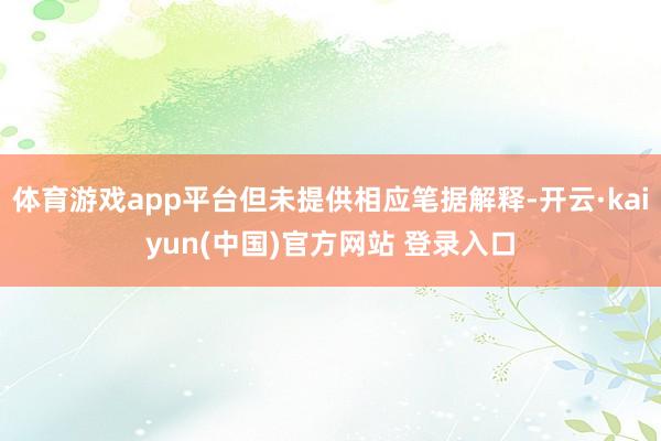 体育游戏app平台但未提供相应笔据解释-开云·kaiyun(中国)官方网站 登录入口