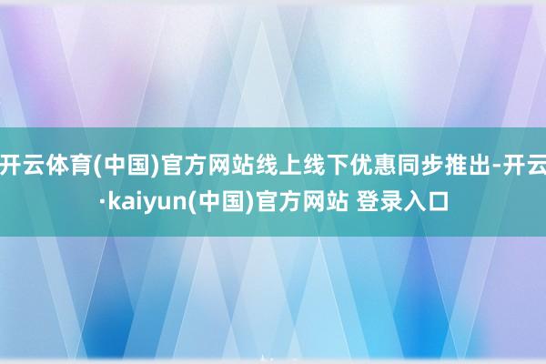 开云体育(中国)官方网站线上线下优惠同步推出-开云·kaiyun(中国)官方网站 登录入口