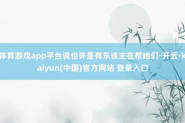 体育游戏app平台说也许是有东谈主在帮她们-开云·kaiyun(中国)官方网站 登录入口