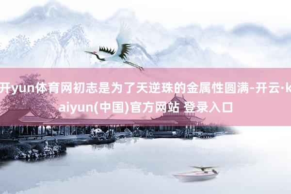 开yun体育网初志是为了天逆珠的金属性圆满-开云·kaiyun(中国)官方网站 登录入口